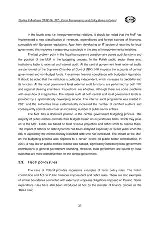 Studies & Analyses CASE No. 327 - Fiscal Transparency and Policy Rules in Poland 
In the fourth area, i.e. intergovernmental relations, it should be noted that the MoF has 
implemented a new classification of revenues, expenditures and foreign sources of financing, 
compatible with European regulations. Apart from developing an IT system of reporting for local 
government, this improves transparency standards in the area of intergovernmental relations. 
The last problem point in the fiscal transparency questionnaire covers audit functions and 
the position of the MoF in the budgeting process. In the Polish public sector there exist 
institutions liable to external and internal audit. At the central government level external audits 
are performed by the Supreme Chamber of Control (NIK). NIK inspects the accounts of central 
government and non-budget funds. It examines financial compliance with budgetary legislation. 
It should be noted that the institution is politically independent, which increases its credibility and 
its function. At the local government level external audit functions are performed by both NIK 
and regional clearing chambers. Inspections are effective, although there are some problems 
with execution of irregularities. The internal audit at both central and local government levels is 
provided by a systematically developing service. The internal audit programme was started in 
2001 and the authorities have systematically increased the number of certified auditors and 
consequently control units cover an increasing number of public sector entities. 
The MoF has a dominant position in the central government budgeting process. The 
majority of public entities estimate their budgets based on expenditures limits, which they pass 
on to the MoF. Limits are based on total revenue projection and deficit limits to finance them. 
The impact of deficits on debt dynamics has been analysed especially in recent years when the 
risk of exceeding the constitutionally inscribed debt limit has increased. The impact of the MoF 
on the budgeting process also depends to a certain extent on public sector centralisation. In 
2004, a new law on public entities finance was passed, significantly increasing local government 
contributions to general government spending. However, local government are bound by fiscal 
rules that are more restrictive than for the central government. 
23 
3.3. Fiscal policy rules 
The case of Poland provides impressive examples of fiscal policy rules. The Polish 
constitution and Act on Public Finances impose debt and deficit rules. There are also examples 
of similar boundaries connected with external (European) obligations imposed on Poland. Some 
expenditure rules have also been introduced at hoc by the minister of finance (known as the 
‘Belka rule’). 
 