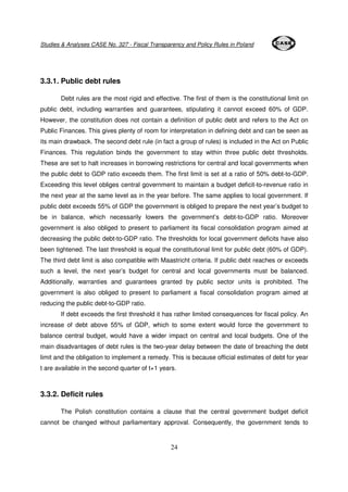 Studies & Analyses CASE No. 327 - Fiscal Transparency and Policy Rules in Poland 
24 
3.3.1. Public debt rules 
Debt rules are the most rigid and effective. The first of them is the constitutional limit on 
public debt, including warranties and guarantees, stipulating it cannot exceed 60% of GDP. 
However, the constitution does not contain a definition of public debt and refers to the Act on 
Public Finances. This gives plenty of room for interpretation in defining debt and can be seen as 
its main drawback. The second debt rule (in fact a group of rules) is included in the Act on Public 
Finances. This regulation binds the government to stay within three public debt thresholds. 
These are set to halt increases in borrowing restrictions for central and local governments when 
the public debt to GDP ratio exceeds them. The first limit is set at a ratio of 50% debt-to-GDP. 
Exceeding this level obliges central government to maintain a budget deficit-to-revenue ratio in 
the next year at the same level as in the year before. The same applies to local government. If 
public debt exceeds 55% of GDP the government is obliged to prepare the next year’s budget to 
be in balance, which necessarily lowers the government’s debt-to-GDP ratio. Moreover 
government is also obliged to present to parliament its fiscal consolidation program aimed at 
decreasing the public debt-to-GDP ratio. The thresholds for local government deficits have also 
been tightened. The last threshold is equal the constitutional limit for public debt (60% of GDP). 
The third debt limit is also compatible with Maastricht criteria. If public debt reaches or exceeds 
such a level, the next year’s budget for central and local governments must be balanced. 
Additionally, warranties and guarantees granted by public sector units is prohibited. The 
government is also obliged to present to parliament a fiscal consolidation program aimed at 
reducing the public debt-to-GDP ratio. 
If debt exceeds the first threshold it has rather limited consequences for fiscal policy. An 
increase of debt above 55% of GDP, which to some extent would force the government to 
balance central budget, would have a wider impact on central and local budgets. One of the 
main disadvantages of debt rules is the two-year delay between the date of breaching the debt 
limit and the obligation to implement a remedy. This is because official estimates of debt for year 
t are available in the second quarter of t+1 years. 
3.3.2. Deficit rules 
The Polish constitution contains a clause that the central government budget deficit 
cannot be changed without parliamentary approval. Consequently, the government tends to 
 