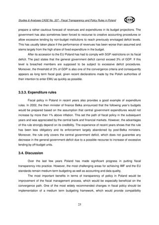 Studies & Analyses CASE No. 327 - Fiscal Transparency and Policy Rules in Poland 
prepare a rather cautious forecast of revenues and expenditures in its budget projections. The 
government has also sometimes been forced to recourse to creative accounting procedures or 
allow excessive lending by non-budget institutions to reach previously envisaged deficit levels. 
This has usually taken place if the performance of revenues has been worse than assumed and 
stems largely from the high share of fixed expenditure in the budget. 
After its accession to the EU Poland has had to comply with SGP restrictions on its fiscal 
deficit. The pact states that the general government deficit cannot exceed 3% of GDP. If this 
level is breached members are supposed to be subject to excessive deficit procedures. 
Moreover, the threshold of 3% of GDP is also one of the convergence criteria and consequently 
appears as long term fiscal goal, given recent declarations made by the Polish authorities of 
their intention to enter EMU as quickly as possible. 
25 
3.3.3. Expenditure rules 
Fiscal policy in Poland in recent years also provides a good example of expenditure 
rules. In 2002, the then minister of finance Belka announced that the following year’s budgets 
would be prepared based on the assumption that central government expenditures would not 
increase by more than 1% above inflation. This set the path of fiscal policy in the subsequent 
years and was appreciated by the central bank and financial markets. However, the advantages 
of this rule strongly depend on its credibility. The experience of recent years shows that the rule 
has been less obligatory and its enforcement largely abandoned by post-Belka ministers. 
Moreover, the rule only covers the central government deficit, which does not guarantee any 
decrease in the general government deficit due to a possible recourse to increase of excessive 
lending by off-budget units. 
3.4. Discussion 
Over the last few years Poland has made significant progress in putting fiscal 
transparency into practice. However, the most challenging areas for achieving IMF and the EU 
standards remain medium-term budgeting as well as accounting and data quality. 
The most important benefits in terms of transparency of policy in Poland would be 
improvement of the fiscal management process, which would be especially beneficial on the 
convergence path. One of the most widely recommended changes in fiscal policy should be 
implementation of a medium term budgeting framework, which would provide compatibility 
 
