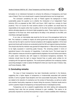 Studies & Analyses CASE No. 327 - Fiscal Transparency and Policy Rules in Poland 
formulation of an institutional framework to enhance the efficiency of transparency and fiscal 
rules in Poland. This in turn should result in superior fiscal performance over the longer-term. 
The conclusion considering the case of Poland against the background of fiscal 
sustainability poses the question as to whether the introduction of an Independent Fiscal 
Authority (IFA) as proposed by Ball (1997) and Gruen (1997) might be a remedy for fiscal 
prudence. This is of course the most extreme solution to the problem, but would leave the 
responsibility to the experts rather than to politics. On the other hand the sustainability of fiscal 
deficits ultimately depends on the level of debt accepted by voters. These might be in favour of a 
suspension of the fiscal rule, which would lead to the delay in the admission to the EMU, and 
most likely a damaged reputation. 
In our view, an intermediate step would be the full use of the prerogatives held by the 
NIK. This institution is entitled to inspect all central government accounts and non-budgetary 
funds and has the right to examine financial compliance with budgetary legislation. At the local 
government level audit functions are conducted by both the NIK and regional clearing chambers. 
One should note that the institution was granted full independence in 1994 and has since proved 
to be highly successful in examining public finances. The remaining problem in terms of 
operational issues is the execution of irregularities, if and when found. The broad scope for 
NIK’s inspection measures should be supplemented by legislation that would allow examinations 
of public sector institutions also with respect to international transparency standards. The 
institution should have the right to impose financial fines on public sector entities for not 
complying with the approved regulations. This could prevent politicians from employing creative 
accounting strategies in order to satisfy the Maastricht criteria as it was the case in Greece, Italy, 
and France (Easterly, 1999). 
27 
5. Concluding remarks 
The issue of fiscal transparency has been theoretically examined in the literature, 
suggesting that a higher degree of transparency is fundamentally associated with potential 
benefits in terms of greater fiscal discipline and more accountable fiscal policy. Other benefits 
are related to the reduction of uncertainty over the conduct of fiscal policy, as well as to earlier 
and smoother fiscal policy responses to shocks hitting the economy. Empirical results tend to 
confirm a positive impact of transparency on fiscal performance in developed countries. 
Transparency can be a powerful supplementary tool when setting and subsequently 
executing fiscal rules that are primarily introduced to gain credibility. This seems to be 
particularly important for countries that would like to inject or restore credibility when initialising a 
 