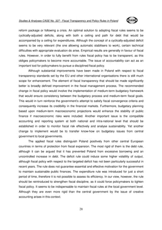 Studies & Analyses CASE No. 327 - Fiscal Transparency and Policy Rules in Poland 
reform package or following a crisis. An optimal solution to adopting fiscal rules seems to be 
cyclically-adjusted deficits, along with both a ceiling and path for debt that would be 
accompanied by a ceiling for expenditures. Although the concept of a cyclically-adjusted deficit 
seems to be very relevant (the one allowing automatic stabilisers to work), certain technical 
difficulties with appropriate evaluation do arise. Empirical results are generally in favour of fiscal 
rules. However, in order to fully benefit from rules fiscal policy has to be transparent, as this 
obliges policymakers to become more accountable. The issue of accountability can act as an 
important tool for policymakers to pursue a disciplined fiscal policy. 
Although substantial improvements have been made in Poland with respect to fiscal 
transparency standards set by the EU and other international organisations there is still much 
scope for enhancement. The element of fiscal transparency that should be made significantly 
better is broadly defined improvement in the fiscal management process. The recommended 
change in fiscal policy would involve the implementation of medium-term budgetary framework 
that would ensure consistency between the budgetary process and medium-term fiscal goals. 
This would in turn reinforce the government’s attempt to satisfy fiscal convergence criteria and 
consequently increase its credibility in the financial markets. Furthermore, budgetary planning 
based upon medium-term macroeconomic projections would enhance the stability of public 
finance if macroeconomic risks were included. Another important issue is the compatible 
accounting and reporting system at both national and intra-national level that should be 
established in order to monitor fiscal risk effectively and analyse sustainability. Yet another 
change to implement would be to transfer know-how on budgetary issues from central 
government to local governments. 
The applied fiscal rules distinguish Poland positively from other central European 
countries in terms of protection from fiscal expansion. The most rigid of them is the debt rule, 
although it can be argued that it has prevented Poland from excessive borrowing and an 
uncontrolled increase in debt. The deficit rule could induce some higher volatility of output, 
although fiscal policy with respect to the targeted deficit has not been particularly successful in 
recent years. The rule does not guarantee essential and effective motivation for the government 
to maintain sustainable public finances. The expenditure rule was introduced for just a short 
period of time, therefore it is not possible to assess its efficiency. In our view, however, the rule 
should be reintroduced to strengthen fiscal discipline, as it could force policymakers to tighten 
fiscal policy. It seems to be indispensable to maintain fiscal rules at the local government level. 
Although they are even more rigid than the central government by the issue of creative 
accounting arises in this context. 
28 
 