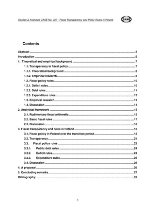 Studies & Analyses CASE No. 327 - Fiscal Transparency and Policy Rules in Poland 
3 
Contents 
Abstract .....................................................................................................................................5 
Introduction ...............................................................................................................................6 
1. Theoretical and empirical background ...............................................................................7 
1.1. Transparency in fiscal policy.....................................................................................7 
1.1.1. Theoretical background ..........................................................................................8 
1.1.2. Empirical research...................................................................................................9 
1.2. Fiscal policy rules.....................................................................................................10 
1.2.1. Deficit rules ............................................................................................................10 
1.2.2. Debt rules...............................................................................................................11 
1.2.3. Expenditure rules...................................................................................................12 
1.3. Empirical research....................................................................................................13 
1.4. Discussion ................................................................................................................14 
2. Analytical framework ..........................................................................................................15 
2.1. Rudimentary fiscal arithmetic..................................................................................15 
2.2. Basic fiscal rules ......................................................................................................17 
2.3. Discussion ................................................................................................................18 
3. Fiscal transparency and rules in Poland ...........................................................................18 
3.1. Fiscal policy in Poland over the transition period..................................................18 
3.2. Transparency ............................................................................................................21 
3.3. Fiscal policy rules................................................................................................23 
3.3.1. Public debt rules ..............................................................................................24 
3.3.2. Deficit rules.......................................................................................................24 
3.3.3. Expenditure rules.............................................................................................25 
3.4. Discussion ................................................................................................................25 
4. A proposal ...........................................................................................................................26 
5. Concluding remarks............................................................................................................27 
Bibliography: ...........................................................................................................................31 
 