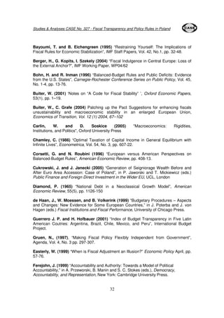 Studies & Analyses CASE No. 327 - Fiscal Transparency and Policy Rules in Poland 
Bayoumi, T. and B. Eichengreen (1995) “Restraining Yourself: The Implications of 
Fiscal Rules for Economic Stabilization”, IMF Staff Papers, Vol. 42, No.1, pp. 32-48. 
Berger, H., G. Kopits, I. Szekely (2004) “Fiscal Indulgence in Central Europe: Loss of 
the External Anchor?”, IMF Working Paper, WP04/62 
Bohn, H. and R. Inman (1996) “Balanced-Budget Rules and Public Deficits: Evidence 
from the U.S. States”, Carnegie-Rochester Conference Series on Public Policy, Vol. 45, 
No. 1-4, pp. 13-76. 
Buiter, W. (2001) ‘Notes on “A Code for Fiscal Stability” ’, Oxford Economic Papers, 
53(1), pp. 1–19. 
Buiter, W., C. Grafe (2004) Patching up the Pact Suggestions for enhancing fiscals 
unsustainability and macroeconomic stability in an enlarged European Union, 
Economics of Transition, Vol. 12 (1) 2004, 67–102 
Carlin, W. and D. Soskice (2005) "Macroeconomics: Rigidities, 
Institutions, and Politics", Oxford University Press 
Chamley, C. (1986) “Optimal Taxation of Capital Income in General Equilibrium with 
Infinite Lives”, Econometrica, Vol. 54, No. 3, pp. 607-22. 
Corsetti, G. and N. Roubini (1996) “European versus American Perspectives on 
Balanced-Budget Rules”, American Economic Review, pp. 408-13. 
Cukrowski, J. and J. Janecki (2005) “Generation of Seigniorage Wealth Before and 
After Euro Area Accession: Case of Poland”, in P. Jaworski and T. Mickiewicz (eds.) 
Public Finance and Foreign Direct Investment in the Wider EU, UCL, London 
Diamond, P. (1965) “National Debt in a Neoclassical Growth Model”, American 
Economic Review, 55(5), pp. 1126-150 
de Haan, J., W. Moessen, and B. Volkerink (1999) “Budgetary Procedures – Aspects 
and Changes: New Evidence for Some European Countries,” in J. Poterba and J. von 
Hagen (eds.) Fiscal Institutions and Fiscal Performance, University of Chicago Press. 
Guerrero J. P. and H. Hofbauer (2001) “Index of Budget Transparency in Five Latin 
American Coutries: Argentina, Brazil, Chile, Mexico, and Peru”, International Budget 
Project. 
Gruen, N., (1997), “Making Fiscal Policy Flexibly Independent from Government”, 
Agenda, Vol. 4, No. 3 pp. 297-307. 
Easterly, W. (1999) “When is Fiscal Adjustment an Illusion?” Economic Policy April, pp. 
57-76. 
Ferejohn, J. (1999) “Accountability and Authority: Towards a Model of Political 
Accountability,” in A. Przeworski, B. Manin and S. C. Stokes (eds.), Democracy, 
Accountability, and Representation, New York: Cambridge University Press. 
32 
 