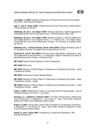 Studies & Analyses CASE No. 327 - Fiscal Transparency and Policy Rules in Poland 
von Hagen, J. (1992) “Budgeting Procedures and Fiscal Performance in the European 
Community.” EEC Economic Papers 9 
Hall, P., and R. Taylor (1996) “Political Science and the Three New Institutionalisms” 
Political Studies, pp. 936-957. 
Hallerberg, M. and J. von Hagen (1997) “Electoral Institutions, Cabinet Negotiations, 
and Budget Deficits within the European Union.” CEPR Discussion Paper 1555. 
Hallerberg, M. and J. von Hagen (1999) “Electoral Institutions, Cabinet Negotiations, 
and Budget Deficits in the European Union”, in J. Poterba and J. von Hagen (eds.), 
Fiscal Institutions and Fiscal Performance, Chicago, The University of Chicago Press, 
pp. 209-32. 
Hallerberg, M., L. Vinhas de Souza, and W. Clark (2002) “Political Business Cycles in 
EU Accession Countries.” European Union Politics 3(2), pp. 231-50 
Hemming R. and M. Kell (2001)”Promoting Fiscal responsibility: transparency, rules 
and Independent Fiscal Authorities”, in: Fiscal Rules: Papers Presented at the Bank of 
Italy Workshop Held in Perugia, 1-3 February 2001 
IMF (1998) Codes of Good Practices on Fiscal Transparency 
33 
IMF (1998) IMF Survey 
IMF (2001) Republic of Poland: Report on Observance of Standards and Codes – Fiscal 
Transparency module 
IMF (2001) Government Finance Statistics Manual 
IMF (2003) Republic of Poland: Report on Observance of Standards and Codes – Fiscal 
Transparency module – update 
IMF (2004) Republic of Poland: Report on Observance of Standards and Codes – Fiscal 
Transparency module – update 
Judd, K. (1985) “Redistributive Taxation in a Simple Perfect Foresight Model”, Journal 
of Public Economics, Vol. 28, No. 1, pp. 59-83. 
Kennedy, S., J. Robbins, F. Delorme (2001) “The Role of Fiscal Rules in Determining 
Fiscal Performance”, in Balassone, F. and Franco, D., (eds), Fiscal Rules, Research 
Department Public Finance Workshop, Banca d’Italia 
Kopits, G. (2001) “Fiscal Rules: Useful Policy Framework or Unnecessary Ornament?”, 
in Balassone, F. and Franco, D., (eds), Fiscal Rules, Research Department Public 
Finance Workshop, Banca d’Italia 
Kopits, G., and J. Craig (1998) “Transparency in Government Operations,” IMF 
Occasional Paper 158. 
 