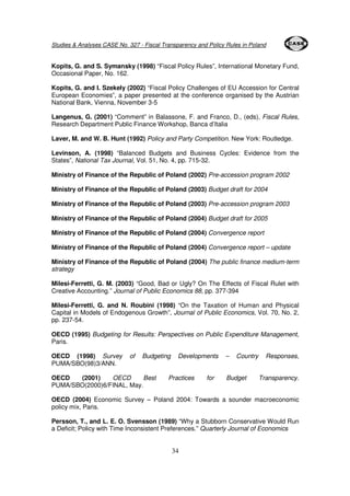 Studies & Analyses CASE No. 327 - Fiscal Transparency and Policy Rules in Poland 
Kopits, G. and S. Symansky (1998) “Fiscal Policy Rules”, International Monetary Fund, 
Occasional Paper, No. 162. 
Kopits, G. and I. Szekely (2002) “Fiscal Policy Challenges of EU Accession for Central 
European Economies”, a paper presented at the conference organised by the Austrian 
National Bank, Vienna, November 3-5 
Langenus, G. (2001) “Comment” in Balassone, F. and Franco, D., (eds), Fiscal Rules, 
Research Department Public Finance Workshop, Banca d’Italia 
Laver, M. and W. B. Hunt (1992) Policy and Party Competition. New York: Routledge. 
Levinson, A. (1998) “Balanced Budgets and Business Cycles: Evidence from the 
States”, National Tax Journal, Vol. 51, No. 4, pp. 715-32. 
Ministry of Finance of the Republic of Poland (2002) Pre-accession program 2002 
Ministry of Finance of the Republic of Poland (2003) Budget draft for 2004 
Ministry of Finance of the Republic of Poland (2003) Pre-accession program 2003 
Ministry of Finance of the Republic of Poland (2004) Budget draft for 2005 
Ministry of Finance of the Republic of Poland (2004) Convergence report 
Ministry of Finance of the Republic of Poland (2004) Convergence report – update 
Ministry of Finance of the Republic of Poland (2004) The public finance medium-term 
strategy 
Milesi-Ferretti, G. M. (2003) “Good, Bad or Ugly? On The Effects of Fiscal Rulet with 
Creative Accounting.” Journal of Public Economics 88, pp. 377-394 
Milesi-Ferretti, G. and N. Roubini (1998) “On the Taxation of Human and Physical 
Capital in Models of Endogenous Growth”, Journal of Public Economics, Vol. 70, No. 2, 
pp. 237-54. 
OECD (1995) Budgeting for Results: Perspectives on Public Expenditure Management, 
Paris. 
OECD (1998) Survey of Budgeting Developments – Country Responses, 
PUMA/SBO(98)3/ANN. 
OECD (2001) OECD Best Practices for Budget Transparency. 
PUMA/SBO(2000)6/FINAL, May. 
OECD (2004) Economic Survey – Poland 2004: Towards a sounder macroeconomic 
policy mix, Paris. 
Persson, T., and L. E. O. Svensson (1989) “Why a Stubborn Conservative Would Run 
a Deficit; Policy with Time Inconsistent Preferences.” Quarterly Journal of Economics 
34 
 