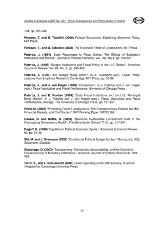 Studies & Analyses CASE No. 327 - Fiscal Transparency and Policy Rules in Poland 
35 
104, pp. 325-346. 
Persson, T, and G. Tabellini (2000) Political Economics: Explaining Economic Policy, 
MIT Press. 
Persson, T., and G. Tabellini (2003) The Economic Effect of Constitutions. MIT Press. 
Poterba, J. (1994) “State Responses to Fiscal Crises: The Effects of Budgetary 
Institutions and Politics”, Journal of Political Economy, Vol. 102, No.4, pp. 799-821. 
Poterba, J. (1996) “Budget Institutions and Fiscal Policy in the U.S. States”, American 
Economic Review, Vol. 86, No. 2, pp. 395-400. 
Poterba, J. (1997) “Do Budget Rules Work?” in A. Auerbach (ed.), Fiscal Policy: 
Lessons from Empirical Research, Cambridge, MIT Press, pp. 53-86. 
Poterba, J., and J. von Hagen (1999) “Introduction,” in J. Poterba and J. von Hagen 
(eds.) Fiscal Institutions and Fiscal Performance, University of Chicago Press. 
Poterba, J. and K. Rueben (1999) “State Fiscal Institutions and the U.S. Municipal 
Bond Market”, in J. Poterba and J. von Hagen (eds.), Fiscal Institutions and Fiscal 
Performance, Chicago, The University of Chicago Press, pp. 181-207. 
Petrie M. (2003) “Promoting Fiscal Transparency: The Complementary Rolesof the IMF, 
Financial Markets, and Civil Society”, IMF Working Paper, WP03/199 
Rankin, N. and Roffia, B. (2003) “Maximum Sustainable Government Debt in the 
Overlapping Generations Model”, The Manchester School, 71(3), pp. 217-241. 
Rogoff, K. (1990) “Equilibrium Political Business Cycles.” American Economic Review 
80, pp. 21-36. 
Shi, M. and J. Svensson (2002) “Conditional Political Budget Cycles.” Manuscript, IIES, 
Stockholm, October. 
Stasavage, D. (2003) “Transparency, Democratic Accountability, and the Economic 
Consequences of Monetary Institutions.” American Journal of Political Science 47, 389- 
403. 
Tanzi, V., and L. Schuknecht (2000) Public Spending in the 20th Century: A Global 
Perspective, Cambridge University Press 
