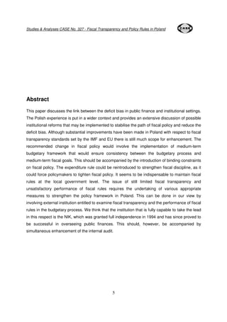 Studies & Analyses CASE No. 327 - Fiscal Transparency and Policy Rules in Poland 
5 
Abstract 
This paper discusses the link between the deficit bias in public finance and institutional settings. 
The Polish experience is put in a wider context and provides an extensive discussion of possible 
institutional reforms that may be implemented to stabilise the path of fiscal policy and reduce the 
deficit bias. Although substantial improvements have been made in Poland with respect to fiscal 
transparency standards set by the IMF and EU there is still much scope for enhancement. The 
recommended change in fiscal policy would involve the implementation of medium-term 
budgetary framework that would ensure consistency between the budgetary process and 
medium-term fiscal goals. This should be accompanied by the introduction of binding constraints 
on fiscal policy. The expenditure rule could be reintroduced to strengthen fiscal discipline, as it 
could force policymakers to tighten fiscal policy. It seems to be indispensable to maintain fiscal 
rules at the local government level. The issue of still limited fiscal transparency and 
unsatisfactory performance of fiscal rules requires the undertaking of various appropriate 
measures to strengthen the policy framework in Poland. This can be done in our view by 
involving external institution entitled to examine fiscal transparency and the performance of fiscal 
rules in the budgetary process. We think that the institution that is fully capable to take the lead 
in this respect is the NIK, which was granted full independence in 1994 and has since proved to 
be successful in overseeing public finances. This should, however, be accompanied by 
simultaneous enhancement of the internal audit. 
 