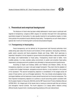 Studies & Analyses CASE No. 327 - Fiscal Transparency and Policy Rules in Poland 
1. Theoretical and empirical background 
The literature on fiscal rules has been widely addressed in recent years in particular with 
regards to transparency. Langenus (2001) argues, for example, that apart from rules specifying 
quantitative targets for fiscal policy it is also equally important to set qualitative targets, to make 
more precise the procedural issues affecting fiscal policy. Transparency as such clearly plays a 
special role in terms of monitoring both numerical and procedural targets. 
7 
1.1. Transparency in fiscal policy 
Fiscal transparency can be defined as the government and financial authorities more 
widely being open about the structure and functions of their operations, fiscal policy intentions, 
public sector accounts and fiscal projections (Kopits and Craig, 1998). Such openness is 
essential if discipline is to be imposed on governments and policymakers made accountable for 
the design and implementation of fiscal policy. Transparency should lead to better, more 
credible policies, to a less uncertain policy environment, to earlier and smoother fiscal policy 
responses to emerging economic problems and ultimately to improved economic performance. 
According to Kopits and Szekely (2002) and Feldman and Watson (2002), the key 
transparency objective is an open multi-year budget framework. They claim that the adoption of 
a medium-term budget framework, alongside structural reforms, is very important in the context 
of EU accession. The second transparency objective is consolidation of the budget across all 
areas of fiscal activity, such as off-budget operations. This may include extra-budgetary funds, 
contingent liabilities and the balances of state owned financial and non-financial enterprises. The 
third important transparency objective is to achieve a sound accounting system consistent with 
the European System of Accounts (ESA 95) and the IMF Government Finance Statistics Manual 
(GFSM 2001). An integral part of the issues here is having an external audit that can enhance 
and strengthen internal controls. The fourth objective is to clearly define relations among 
different levels of government, including reporting practices at the sub-national level. 
 