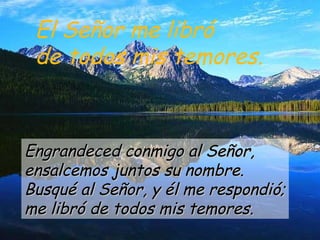 El Señor me libró
de todos mis temores.
Engrandeced conmigo al Señor,Engrandeced conmigo al Señor,
ensalcemos juntos su nombre.ensalcemos juntos su nombre.
Busqué al Señor, y él me respondió;Busqué al Señor, y él me respondió;
me libró de todos mis temores.me libró de todos mis temores.
 