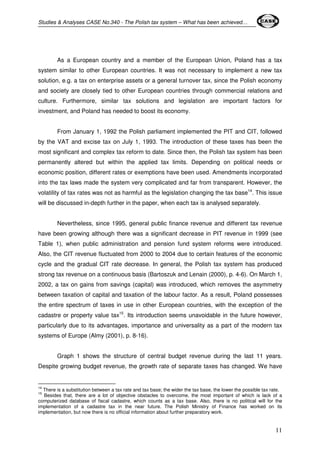 Studies & Analyses CASE No.340 - The Polish tax system – What has been achieved… 
As a European country and a member of the European Union, Poland has a tax 
system similar to other European countries. It was not necessary to implement a new tax 
solution, e.g. a tax on enterprise assets or a general turnover tax, since the Polish economy 
and society are closely tied to other European countries through commercial relations and 
culture. Furthermore, similar tax solutions and legislation are important factors for 
investment, and Poland has needed to boost its economy. 
From January 1, 1992 the Polish parliament implemented the PIT and CIT, followed 
by the VAT and excise tax on July 1, 1993. The introduction of these taxes has been the 
most significant and complex tax reform to date. Since then, the Polish tax system has been 
permanently altered but within the applied tax limits. Depending on political needs or 
economic position, different rates or exemptions have been used. Amendments incorporated 
into the tax laws made the system very complicated and far from transparent. However, the 
volatility of tax rates was not as harmful as the legislation changing the tax base14. This issue 
will be discussed in-depth further in the paper, when each tax is analysed separately. 
Nevertheless, since 1995, general public finance revenue and different tax revenue 
have been growing although there was a significant decrease in PIT revenue in 1999 (see 
Table 1), when public administration and pension fund system reforms were introduced. 
Also, the CIT revenue fluctuated from 2000 to 2004 due to certain features of the economic 
cycle and the gradual CIT rate decrease. In general, the Polish tax system has produced 
strong tax revenue on a continuous basis (Bartoszuk and Lenain (2000), p. 4-6). On March 1, 
2002, a tax on gains from savings (capital) was introduced, which removes the asymmetry 
between taxation of capital and taxation of the labour factor. As a result, Poland possesses 
the entire spectrum of taxes in use in other European countries, with the exception of the 
cadastre or property value tax15. Its introduction seems unavoidable in the future however, 
particularly due to its advantages, importance and universality as a part of the modern tax 
systems of Europe (Almy (2001), p. 8-16). 
Graph 1 shows the structure of central budget revenue during the last 11 years. 
Despite growing budget revenue, the growth rate of separate taxes has changed. We have 
14 There is a substitution between a tax rate and tax base; the wider the tax base, the lower the possible tax rate. 
15 Besides that, there are a lot of objective obstacles to overcome, the most important of which is lack of a 
computerized database of fiscal cadastre, which counts as a tax base. Also, there is no political will for the 
implementation of a cadastre tax in the near future. The Polish Ministry of Finance has worked on its 
implementation, but now there is no official information about further preparatory work. 
11 
 