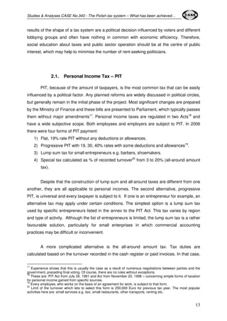 Studies & Analyses CASE No.340 - The Polish tax system – What has been achieved… 
results of the shape of a tax system are a political decision influenced by voters and different 
lobbying groups and often have nothing in common with economic efficiency. Therefore, 
social education about taxes and public sector operation should be at the centre of public 
interest, which may help to minimise the number of rent-seeking politicians. 
13 
2.1. Personal Income Tax – PIT 
PIT, because of the amount of taxpayers, is the most common tax that can be easily 
influenced by a political factor. Any planned reforms are widely discussed in political circles, 
but generally remain in the initial phase of the project. Most significant changes are prepared 
by the Ministry of Finance and these bills are presented to Parliament, which typically passes 
them without major amendments17. Personal income taxes are regulated in two Acts18 and 
have a wide subjective scope. Both employees and employers are subject to PIT. In 2006 
there were four forms of PIT payment: 
1) Flat, 19% rate PIT without any deductions or allowances. 
2) Progressive PIT with 19, 30, 40% rates with some deductions and allowances19. 
3) Lump sum tax for small entrepreneurs e.g. barbers, shoemakers. 
4) Special tax calculated as % of recorded turnover20 from 3 to 20% (all-around amount 
tax). 
Despite that the construction of lump sum and all-around taxes are different from one 
another, they are all applicable to personal incomes. The second alternative, progressive 
PIT, is universal and every taxpayer is subject to it. If one is an entrepreneur for example, an 
alternative tax may apply under certain conditions. The simplest option is a lump sum tax 
used by specific entrepreneurs listed in the annex to the PIT Act. This tax varies by region 
and type of activity. Although the list of entrepreneurs is limited, the lump sum tax is a rather 
favourable solution, particularly for small enterprises in which commercial accounting 
practices may be difficult or inconvenient. 
A more complicated alternative is the all-around amount tax. Tax duties are 
calculated based on the turnover recorded in the cash register or paid invoices. In that case, 
17 Experience shows that this is usually the case as a result of numerous negotiations between parties and the 
government, preceding final voting. Of course, there are no rules without exceptions. 
18 These are: PIT Act from July 26, 1991 and Act from November 20, 1998 – concerning simple forms of taxation 
for personal income gained from specific sources. 
19 Every employee, who works on the basis of an agreement for work, is subject to that form. 
20 Limit of the turnover which lets to select this form is 250,000 Euro for previous tax year. The most popular 
activities here are: small services e.g. taxi, small restaurants, other transports, renting etc. 
 