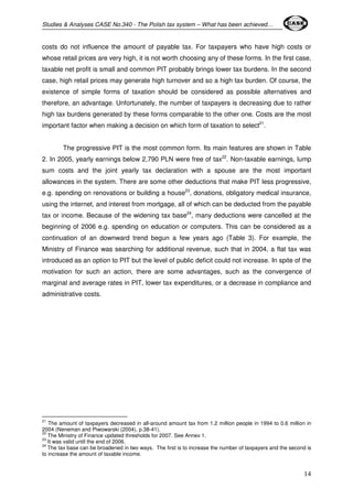 Studies & Analyses CASE No.340 - The Polish tax system – What has been achieved… 
costs do not influence the amount of payable tax. For taxpayers who have high costs or 
whose retail prices are very high, it is not worth choosing any of these forms. In the first case, 
taxable net profit is small and common PIT probably brings lower tax burdens. In the second 
case, high retail prices may generate high turnover and so a high tax burden. Of course, the 
existence of simple forms of taxation should be considered as possible alternatives and 
therefore, an advantage. Unfortunately, the number of taxpayers is decreasing due to rather 
high tax burdens generated by these forms comparable to the other one. Costs are the most 
important factor when making a decision on which form of taxation to select21. 
The progressive PIT is the most common form. Its main features are shown in Table 
2. In 2005, yearly earnings below 2,790 PLN were free of tax22. Non-taxable earnings, lump 
sum costs and the joint yearly tax declaration with a spouse are the most important 
allowances in the system. There are some other deductions that make PIT less progressive, 
e.g. spending on renovations or building a house23, donations, obligatory medical insurance, 
using the internet, and interest from mortgage, all of which can be deducted from the payable 
tax or income. Because of the widening tax base24, many deductions were cancelled at the 
beginning of 2006 e.g. spending on education or computers. This can be considered as a 
continuation of an downward trend begun a few years ago (Table 3). For example, the 
Ministry of Finance was searching for additional revenue, such that in 2004, a flat tax was 
introduced as an option to PIT but the level of public deficit could not increase. In spite of the 
motivation for such an action, there are some advantages, such as the convergence of 
marginal and average rates in PIT, lower tax expenditures, or a decrease in compliance and 
administrative costs. 
21 The amount of taxpayers decreased in all-around amount tax from 1.2 million people in 1994 to 0.6 million in 
2004 (Neneman and Piwowarski (2004), p.38-41). 
22 The Ministry of Finance updated thresholds for 2007. See Annex 1. 
23 It was valid until the end of 2006. 
24 The tax base can be broadened in two ways. The first is to increase the number of taxpayers and the second is 
to increase the amount of taxable income. 
14 
 