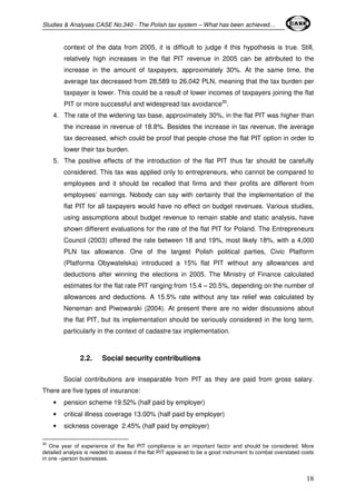 Studies & Analyses CASE No.340 - The Polish tax system – What has been achieved… 
context of the data from 2005, it is difficult to judge if this hypothesis is true. Still, 
relatively high increases in the flat PIT revenue in 2005 can be attributed to the 
increase in the amount of taxpayers, approximately 30%. At the same time, the 
average tax decreased from 28,589 to 26,042 PLN, meaning that the tax burden per 
taxpayer is lower. This could be a result of lower incomes of taxpayers joining the flat 
PIT or more successful and widespread tax avoidance30. 
4. The rate of the widening tax base, approximately 30%, in the flat PIT was higher than 
the increase in revenue of 18.8%. Besides the increase in tax revenue, the average 
tax decreased, which could be proof that people chose the flat PIT option in order to 
lower their tax burden. 
5. The positive effects of the introduction of the flat PIT thus far should be carefully 
considered. This tax was applied only to entrepreneurs, who cannot be compared to 
employees and it should be recalled that firms and their profits are different from 
employees’ earnings. Nobody can say with certainty that the implementation of the 
flat PIT for all taxpayers would have no effect on budget revenues. Various studies, 
using assumptions about budget revenue to remain stable and static analysis, have 
shown different evaluations for the rate of the flat PIT for Poland. The Entrepreneurs 
Council (2003) offered the rate between 18 and 19%, most likely 18%, with a 4,000 
PLN tax allowance. One of the largest Polish political parties, Civic Platform 
(Platforma Obywatelska) introduced a 15% flat PIT without any allowances and 
deductions after winning the elections in 2005. The Ministry of Finance calculated 
estimates for the flat rate PIT ranging from 15.4 – 20.5%, depending on the number of 
allowances and deductions. A 15.5% rate without any tax relief was calculated by 
Neneman and Piwowarski (2004). At present there are no wider discussions about 
the flat PIT, but its implementation should be seriously considered in the long term, 
particularly in the context of cadastre tax implementation. 
18 
2.2. Social security contributions 
Social contributions are inseparable from PIT as they are paid from gross salary. 
There are five types of insurance: 
• pension scheme 19.52% (half paid by employer) 
• critical illness coverage 13.00% (half paid by employer) 
• sickness coverage 2.45% (half paid by employer) 
30 One year of experience of the flat PIT compliance is an important factor and should be considered. More 
detailed analysis is needed to assess if the flat PIT appeared to be a good instrument to combat overstated costs 
in one –person businesses. 
 