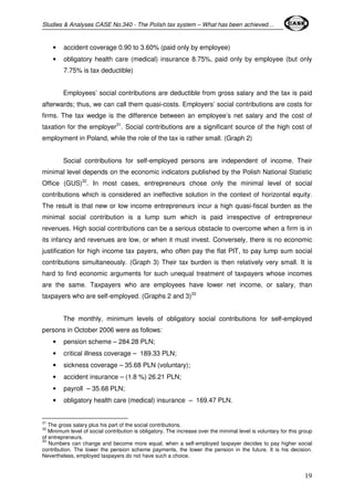 Studies & Analyses CASE No.340 - The Polish tax system – What has been achieved… 
19 
• accident coverage 0.90 to 3.60% (paid only by employee) 
• obligatory health care (medical) insurance 8.75%, paid only by employee (but only 
7.75% is tax deductible) 
Employees’ social contributions are deductible from gross salary and the tax is paid 
afterwards; thus, we can call them quasi-costs. Employers’ social contributions are costs for 
firms. The tax wedge is the difference between an employee’s net salary and the cost of 
taxation for the employer31. Social contributions are a significant source of the high cost of 
employment in Poland, while the role of the tax is rather small. (Graph 2) 
Social contributions for self-employed persons are independent of income. Their 
minimal level depends on the economic indicators published by the Polish National Statistic 
Office (GUS)32. In most cases, entrepreneurs chose only the minimal level of social 
contributions which is considered an ineffective solution in the context of horizontal equity. 
The result is that new or low income entrepreneurs incur a high quasi-fiscal burden as the 
minimal social contribution is a lump sum which is paid irrespective of entrepreneur 
revenues. High social contributions can be a serious obstacle to overcome when a firm is in 
its infancy and revenues are low, or when it must invest. Conversely, there is no economic 
justification for high income tax payers, who often pay the flat PIT, to pay lump sum social 
contributions simultaneously. (Graph 3) Their tax burden is then relatively very small. It is 
hard to find economic arguments for such unequal treatment of taxpayers whose incomes 
are the same. Taxpayers who are employees have lower net income, or salary, than 
taxpayers who are self-employed. (Graphs 2 and 3)33 
The monthly, minimum levels of obligatory social contributions for self-employed 
persons in October 2006 were as follows: 
• pension scheme – 284.28 PLN; 
• critical illness coverage – 189.33 PLN; 
• sickness coverage – 35.68 PLN (voluntary); 
• accident insurance – (1.8 %) 26.21 PLN; 
• payroll – 35.68 PLN; 
• obligatory health care (medical) insurance – 169.47 PLN. 
31 The gross salary plus his part of the social contributions. 
32 Minimum level of social contribution is obligatory. The increase over the minimal level is voluntary for this group 
of entrepreneurs. 
33 Numbers can change and become more equal, when a self-employed taxpayer decides to pay higher social 
contribution. The lower the pension scheme payments, the lower the pension in the future. It is his decision. 
Nevertheless, employed taxpayers do not have such a choice. 
 