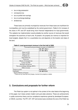 Studies & Analyses CASE No.340 - The Polish tax system – What has been achieved… 
26 
• tax on dog possession 
• conveyance tax 
• tax on profits from savings 
• tax on exchange dealings 
• dividend tax 
These taxes are primarily municipal but revenues from these taxes are insufficient for 
municipalities and must be subsidised by the central government. (Table 6) An increase of 
the share in PIT and CIT would bring more financial independence for local governments. 
The cadastre tax implementation would probably be another source of revenues that would 
strengthen the autonomy of local units. At present, the property tax revenue is important for 
local budgets, despite that it is a quantitative tax and depends on the location and class of 
the land. 
Table 6. Local government revenue in the first half of 2006 
Executed local government revenue in 10,000 PLN 
All 56 357 214. 2 
Own revenue*: 27 691 687.1 
Share in CIT 2 814 403.7 
Share in PIT 8 406 917.2 
Property tax 6 157 779.1 
Agriculture tax 447 759.9 
Forest tax 80 810.1 
Means of transport tax 372 930.9 
Lump sum PIT 47 875.2 
Heritage and gift tax 126 584.5 
Tax on exchange dealings (PCC) 669 691.6 
Other revenue 8 566 934.9 
Purpose grants 8 579 613.4 
Subsidies 20 085 913.8 
Source: Ministry of Finance. 
* These are e.g. local fees and charges, incomes from property or estate. 
3. Conclusions and proposals for further reform 
The Polish tax system is not optimal in the context of the rules listed at the beginning 
of this paper, but it does contain modern and up-to-date solutions. These are achievements 
in public economics theory and tax compliance experience gained by developed European, 
or OECD, countries. The PIT, CIT, VAT and excise taxes constitute the core of the Polish tax 
 