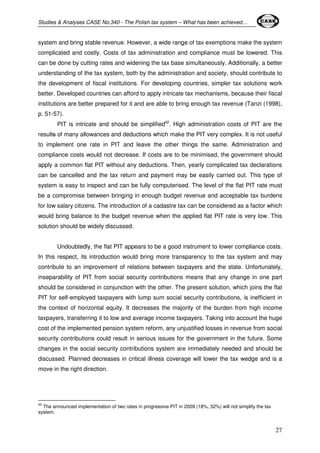 Studies & Analyses CASE No.340 - The Polish tax system – What has been achieved… 
system and bring stable revenue. However, a wide range of tax exemptions make the system 
complicated and costly. Costs of tax administration and compliance must be lowered. This 
can be done by cutting rates and widening the tax base simultaneously. Additionally, a better 
understanding of the tax system, both by the administration and society, should contribute to 
the development of fiscal institutions. For developing countries, simpler tax solutions work 
better. Developed countries can afford to apply intricate tax mechanisms, because their fiscal 
institutions are better prepared for it and are able to bring enough tax revenue (Tanzi (1998), 
p. 51-57). 
PIT is intricate and should be simplified42. High administration costs of PIT are the 
results of many allowances and deductions which make the PIT very complex. It is not useful 
to implement one rate in PIT and leave the other things the same. Administration and 
compliance costs would not decrease. If costs are to be minimised, the government should 
apply a common flat PIT without any deductions. Then, yearly complicated tax declarations 
can be cancelled and the tax return and payment may be easily carried out. This type of 
system is easy to inspect and can be fully computerised. The level of the flat PIT rate must 
be a compromise between bringing in enough budget revenue and acceptable tax burdens 
for low salary citizens. The introduction of a cadastre tax can be considered as a factor which 
would bring balance to the budget revenue when the applied flat PIT rate is very low. This 
solution should be widely discussed. 
Undoubtedly, the flat PIT appears to be a good instrument to lower compliance costs. 
In this respect, its introduction would bring more transparency to the tax system and may 
contribute to an improvement of relations between taxpayers and the state. Unfortunately, 
inseparability of PIT from social security contributions means that any change in one part 
should be considered in conjunction with the other. The present solution, which joins the flat 
PIT for self-employed taxpayers with lump sum social security contributions, is inefficient in 
the context of horizontal equity. It decreases the majority of the burden from high income 
taxpayers, transferring it to low and average income taxpayers. Taking into account the huge 
cost of the implemented pension system reform, any unjustified losses in revenue from social 
security contributions could result in serious issues for the government in the future. Some 
changes in the social security contributions system are immediately needed and should be 
discussed. Planned decreases in critical illness coverage will lower the tax wedge and is a 
move in the right direction. 
27 
42 The announced implementation of two rates in progressive PIT in 2009 (18%, 32%) will not simplify the tax 
system. 
 