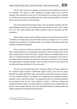 Studies & Analyses CASE No.340 - The Polish tax system – What has been achieved… 
The CIT rate is low and its compliance has improved, but the dividend tax should not 
be overlooked. This solution is often considered as double taxation which should be 
changed. Some economists say that the CIT rate should be zero, leaving only the dividend 
tax. The Ministry of Finance has considered the zero rate for reinvested profits43, but now this 
seems to be an issue only for further discussion. 
Due to the process of harmonisation, there is not much space for changes in the VAT, 
except lowering its basic rate. Key political parties have offered one rate in VAT, ranging 
from 15 to 19%. Every proposal which lowers compliance costs is favourable and worth 
considering. 
Different rates of excise taxes for petroleum products are a significant source of fraud. 
The Ministry of Finance tried to equal their rates but did not manage to do it. It is a prime 
example of the importance of the political factor in any changes. Nevertheless, these rates 
should be minimised and equalised. 
One can say that tax reform is an element in every political campaign. Unfortunately, 
what is said by politicians is not necessarily implemented. It seems as though there has not 
been a political party in Poland which has a complex, coherent and feasible project for tax 
reform. It is believed that taxes should be simple and low, but considered in the context of 
the budget revenues required by the government, discussions of this issue are much simpler 
than implementation of possible changes. There is no basis on which one can assume that 
something will change this situation in the coming years. 
The fact is that the Polish Government, namely the Ministry of Finance, because of 
the Excessive Deficit Procedure implemented against Poland, must lower the public 
debt/GDP and budget deficit/GDP ratios, and therefore cannot afford to lose any revenues. 
The most probable scenario is an abolition of tax allowances and exemptions wherever 
possible in order to widen the tax base. This should also be done to minimise administrative 
and compliance costs, but this may be difficult to conduct in Parliament. Bringing the 
marginal and effective rates of tax closer together is an effective solution. Nevertheless, this 
solution is economically viable but may be not implemented because of political parties and 
lobbies existing within the present Polish government. 
28 
43 The solution would be a copy of Estonian one. 
 