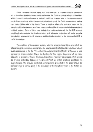Studies & Analyses CASE No.340 - The Polish tax system – What has been achieved… 
Polish democracy is still young and it is very hard to broaden political consensus 
about important economic issues, particularly since the Polish economy is in good condition, 
which does not create unfavourable political conditions. However, due to the abandonment of 
public finance reforms, when the economic situation is good, the Polish economy and society 
may pay a higher price in the future. There is certainly a lack of a long-term vision for the 
evolution of the tax system, which can be accomplished by all governments independently of 
political options. Such a vision may include the implementation of the flat PIT scheme 
combined with cadastre tax implementation and adequate projections of social security 
contribution arrangements. Of course, a sudden implementation of the common flat PIT is 
rather impossible. 
The evolution of the present system, with the tendency toward the removal of tax 
allowances and exemptions seems to be the way to reach the flat tax. Nevertheless, without 
public acceptance of the flat PIT, neither the parliament nor the Ministry of Finance is able 
consider its implementation. Higher tax burdens for low income taxpayers will be major 
obstacles to overcome. Despite this issue, this solution has many advantages, which should 
be stressed and widely discussed. The present Polish tax system creates a good basis for 
such changes. The analysis conducted and arguments presented in this paper should be 
considered as a starting point in the discussion of the long-term vision of the Polish tax 
system. 
29 
 