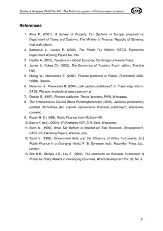 Studies & Analyses CASE No.340 - The Polish tax system – What has been achieved… 
31 
References 
1. Almy R. (2001), A Survey of Property Tax Systems in Europe, prepared by 
Department of Taxes and Customs, The Ministry of Finance, Republic of Slovenia, 
final draft, March. 
2. Bartoszuk L., Lenain P. (2000), The Polish Tax Reform, OECD, Economics 
Department Working Papers No. 234. 
3. Haufler A. (2001), Taxation in a Global Economy, Cambridge University Press. 
4. James S., Nobes Ch. (2002), The Economics of Taxation, Fourth edition, Prentice 
Hall. 
5. Misiąg W., Malinowska E. (2002), Finanse publiczne w Polsce. Przewodnik 2000, 
ODDK, Gdańsk. 
6. Neneman J., Piwowarski R. (2004), Jaki system podatkowy?, In: Trzeci etap reform, 
CASE, Warsaw, available at www.case.com.pl 
7. Owsiak S. (1997), Finanse publiczne. Teoria i praktyka, PWN, Warszawa. 
8. The Entrepreneurs Council (Rada Przedsiębiorczości) (2003), Jednolity powszechny 
podatek dochodowy jako czynnik usprawnienia finansów publicznych, Warszawa, 
czerwiec. 
9. Rosen H. S. (1999), Public Finance, Irwin McGraw-Hill. 
10. Sachs K. (ed.), (2004), VI Dyrektywa VAT, C.H. Beck, Warszawa. 
11. Stern N. (1999), What Tax Reform is Needed for Fast Economic Development?, 
CASE-CEU Working Papers, Warsaw, July. 
12. Tanzi V. (1998), Government Role and the Efficiency of Policy Instruments, [in:] 
Public Finance in a Changing World, P. B. Sorensen (ed.), Macmillan Press Ltd., 
London. 
13. Zee H.H., Stotsky J.G., Ley E. (2002), Tax Incentives for Business Investment: A 
Primer for Policy Makers in Developing Countries, World Development Vol. 30, No. 9. 
