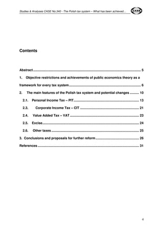 Studies & Analyses CASE No.340 - The Polish tax system – What has been achieved… 
4 
Contents 
Abstract ..................................................................................................................... 5 
1. Objective restrictions and achievements of public economics theory as a 
framework for every tax system.............................................................................. 6 
2. The main features of the Polish tax system and potential changes .......... 10 
2.1. Personal Income Tax – PIT....................................................................... 13 
2.3. Corporate Income Tax – CIT ................................................................ 21 
2.4. Value Added Tax – VAT ........................................................................... 23 
2.5. Excise......................................................................................................... 24 
2.6. Other taxes ............................................................................................... 25 
3. Conclusions and proposals for further reform............................................... 26 
References .............................................................................................................. 31 
 