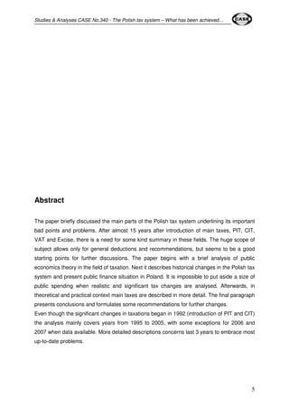 Studies & Analyses CASE No.340 - The Polish tax system – What has been achieved… 
5 
Abstract 
The paper briefly discussed the main parts of the Polish tax system underlining its important 
bad points and problems. After almost 15 years after introduction of main taxes, PIT, CIT, 
VAT and Excise, there is a need for some kind summary in these fields. The huge scope of 
subject allows only for general deductions and recommendations, but seems to be a good 
starting points for further discussions. The paper begins with a brief analysis of public 
economics theory in the field of taxation. Next it describes historical changes in the Polish tax 
system and present public finance situation in Poland. It is impossible to put aside a size of 
public spending when realistic and significant tax changes are analysed. Afterwards, in 
theoretical and practical context main taxes are described in more detail. The final paragraph 
presents conclusions and formulates some recommendations for further changes. 
Even though the significant changes in taxations began in 1992 (introduction of PIT and CIT) 
the analysis mainly covers years from 1995 to 2005, with some exceptions for 2006 and 
2007 when data available. More detailed descriptions concerns last 3 years to embrace most 
up-to-date problems. 
 
