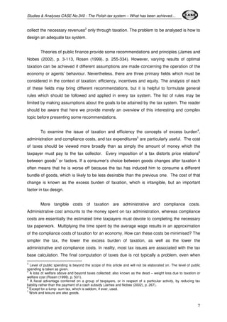 Studies & Analyses CASE No.340 - The Polish tax system – What has been achieved… 
collect the necessary revenues3 only through taxation. The problem to be analysed is how to 
design an adequate tax system. 
Theories of public finance provide some recommendations and principles (James and 
Nobes (2002), p. 3-113, Rosen (1999), p. 255-334). However, varying results of optimal 
taxation can be achieved if different assumptions are made concerning the operation of the 
economy or agents’ behaviour. Nevertheless, there are three primary fields which must be 
considered in the context of taxation: efficiency, incentives and equity. The analysis of each 
of these fields may bring different recommendations, but it is helpful to formulate general 
rules which should be followed and applied in every tax system. The list of rules may be 
limited by making assumptions about the goals to be attained by the tax system. The reader 
should be aware that here we provide merely an overview of this interesting and complex 
topic before presenting some recommendations. 
To examine the issue of taxation and efficiency the concepts of excess burden4, 
administration and compliance costs, and tax expenditures5 are particularly useful. The cost 
of taxes should be viewed more broadly than as simply the amount of money which the 
taxpayer must pay to the tax collector. Every imposition of a tax distorts price relations6 
between goods7 or factors. If a consumer’s choice between goods changes after taxation it 
often means that he is worse off because the tax has induced him to consume a different 
bundle of goods, which is likely to be less desirable than the previous one. The cost of that 
change is known as the excess burden of taxation, which is intangible, but an important 
factor in tax design. 
More tangible costs of taxation are administrative and compliance costs. 
Administrative cost amounts to the money spent on tax administration, whereas compliance 
costs are essentially the estimated time taxpayers must devote to completing the necessary 
tax paperwork. Multiplying the time spent by the average wage results in an approximation 
of the compliance costs of taxation for an economy. How can these costs be minimised? The 
simpler the tax, the lower the excess burden of taxation, as well as the lower the 
administrative and compliance costs. In reality, most tax issues are associated with the tax 
base calculation. The final computation of taxes due is not typically a problem, even when 
3 Level of public spending is beyond the scope of this article and will not be elaborated on. The level of public 
spending is taken as given. 
4 A loss of welfare above and beyond taxes collected; also known as the dead – weight loss due to taxation or 
welfare cost (Rosen (1999), p. 531). 
5 A fiscal advantage conferred on a group of taxpayers, or in respect of a particular activity, by reducing tax 
liability rather than the payment of a cash subsidy (James and Nobes (2002), p. 267). 
6 Except for a lump- sum tax, which is seldom, if ever, used. 
7 Work and leisure are also goods. 
7 
 