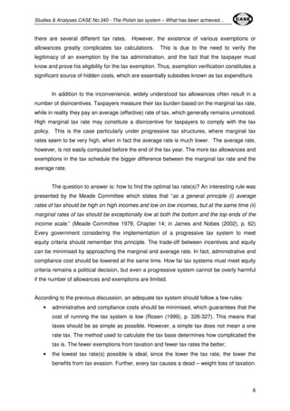 Studies & Analyses CASE No.340 - The Polish tax system – What has been achieved… 
there are several different tax rates. However, the existence of various exemptions or 
allowances greatly complicates tax calculations. This is due to the need to verify the 
legitimacy of an exemption by the tax administration, and the fact that the taxpayer must 
know and prove his eligibility for the tax exemption. Thus, exemption verification constitutes a 
significant source of hidden costs, which are essentially subsidies known as tax expenditure. 
In addition to the inconvenience, widely understood tax allowances often result in a 
number of disincentives. Taxpayers measure their tax burden based on the marginal tax rate, 
while in reality they pay an average (effective) rate of tax, which generally remains unnoticed. 
High marginal tax rate may constitute a disincentive for taxpayers to comply with the tax 
policy. This is the case particularly under progressive tax structures, where marginal tax 
rates seem to be very high, when in fact the average rate is much lower. The average rate, 
however, is not easily computed before the end of the tax year. The more tax allowances and 
exemptions in the tax schedule the bigger difference between the marginal tax rate and the 
average rate. 
The question to answer is: how to find the optimal tax rate(s)? An interesting rule was 
presented by the Meade Committee which states that “as a general principle (i) average 
rates of tax should be high on high incomes and low on low incomes, but at the same time (ii) 
marginal rates of tax should be exceptionally low at both the bottom and the top ends of the 
income scale.” (Meade Committee 1978, Chapter 14; in James and Nobes (2002), p. 62) 
Every government considering the implementation of a progressive tax system to meet 
equity criteria should remember this principle. The trade-off between incentives and equity 
can be minimised by approaching the marginal and average rate. In fact, administrative and 
compliance cost should be lowered at the same time. How far tax systems must meet equity 
criteria remains a political decision, but even a progressive system cannot be overly harmful 
if the number of allowances and exemptions are limited. 
8 
According to the previous discussion, an adequate tax system should follow a few rules: 
• administrative and compliance costs should be minimised, which guarantees that the 
cost of running the tax system is low (Rosen (1999), p. 326-327). This means that 
taxes should be as simple as possible. However, a simple tax does not mean a one 
rate tax. The method used to calculate the tax base determines how complicated the 
tax is. The fewer exemptions from taxation and fewer tax rates the better; 
• the lowest tax rate(s) possible is ideal, since the lower the tax rate, the lower the 
benefits from tax evasion. Further, every tax causes a dead – weight loss of taxation. 
 