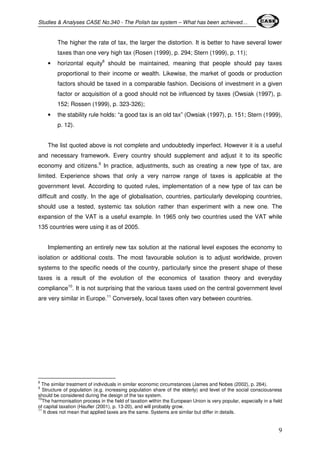 Studies & Analyses CASE No.340 - The Polish tax system – What has been achieved… 
The higher the rate of tax, the larger the distortion. It is better to have several lower 
taxes than one very high tax (Rosen (1999), p. 294; Stern (1999), p. 11); 
• horizontal equity8 should be maintained, meaning that people should pay taxes 
proportional to their income or wealth. Likewise, the market of goods or production 
factors should be taxed in a comparable fashion. Decisions of investment in a given 
factor or acquisition of a good should not be influenced by taxes (Owsiak (1997), p. 
152; Rossen (1999), p. 323-326); 
• the stability rule holds: “a good tax is an old tax” (Owsiak (1997), p. 151; Stern (1999), 
9 
p. 12). 
The list quoted above is not complete and undoubtedly imperfect. However it is a useful 
and necessary framework. Every country should supplement and adjust it to its specific 
economy and citizens.9 In practice, adjustments, such as creating a new type of tax, are 
limited. Experience shows that only a very narrow range of taxes is applicable at the 
government level. According to quoted rules, implementation of a new type of tax can be 
difficult and costly. In the age of globalisation, countries, particularly developing countries, 
should use a tested, systemic tax solution rather than experiment with a new one. The 
expansion of the VAT is a useful example. In 1965 only two countries used the VAT while 
135 countries were using it as of 2005. 
Implementing an entirely new tax solution at the national level exposes the economy to 
isolation or additional costs. The most favourable solution is to adjust worldwide, proven 
systems to the specific needs of the country, particularly since the present shape of these 
taxes is a result of the evolution of the economics of taxation theory and everyday 
compliance10. It is not surprising that the various taxes used on the central government level 
are very similar in Europe.11 Conversely, local taxes often vary between countries. 
8 The similar treatment of individuals in similar economic circumstances (James and Nobes (2002), p. 264). 
9 Structure of population (e.g. increasing population share of the elderly) and level of the social consciousness 
should be considered during the design of the tax system. 
10The harmonisation process in the field of taxation within the European Union is very popular, especially in a field 
of capital taxation (Haufler (2001), p. 13-20), and will probably grow. 
11 It does not mean that applied taxes are the same. Systems are similar but differ in details. 
 