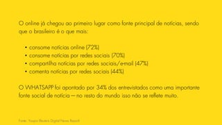 O online já chegou ao primeiro lugar como fonte principal de notícias, sendo
que o brasileiro é o que mais:
• consome notícias online (72%)
• consome notícias por redes sociais (70%)
• compartilha notícias por redes sociais/e-mail (47%)
• comenta notícias por redes sociais (44%)
O WHATSAPP foi apontado por 34% dos entrevistados como uma importante
fonte social de notícia — no resto do mundo isso não se reflete muito.
Fonte: Youpix (Reuters Digital News Report)
 