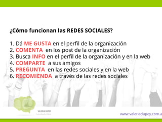 ¿Cómo funcionan las REDES SOCIALES?
1. Dá ME GUSTA en el perfil de la organización
2. COMENTA en los post de la organización
3. Busca INFO en el perfil de la organización y en la web
4. COMPARTE a sus amigos
5. PREGUNTA en las redes sociales y en la web
6. RECOMIENDA a través de las redes sociales
www.valeriadupey.com.a
 