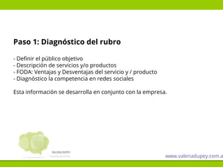 Paso 1: Diagnóstico del rubro
- Definir el público objetivo
- Descripción de servicios y/o productos
- FODA: Ventajas y Desventajas del servicio y / producto
- Diagnóstico la competencia en redes sociales
Esta información se desarrolla en conjunto con la empresa.
www.valeriadupey.com.a
 