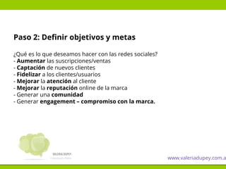 Paso 2: Definir objetivos y metas
¿Qué es lo que deseamos hacer con las redes sociales?
- Aumentar las suscripciones/ventas
- Captación de nuevos clientes
- Fidelizar a los clientes/usuarios
- Mejorar la atención al cliente
- Mejorar la reputación online de la marca
- Generar una comunidad
- Generar engagement – compromiso con la marca.
www.valeriadupey.com.a
 