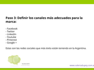 Paso 3: Definir los canales más adecuados para la
marca:
- Facebook
- Twitter
- Linkedin
- Youtube
- Pinterest
- Google +
Estas son las redes sociales que más éxito están teniendo en la Argentina.
www.valeriadupey.com.a
 