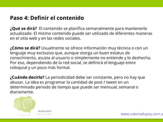 Paso 4: Definir el contenido
¿Qué se dirá? El contenido se planifica semanalmente para mantenerlo
actualizado. El mismo contenido puede ser utilizado de diferentes maneras
en el sitio web y en las redes sociales.
¿Cómo se dirá? Usualmente se ofrece información muy técnica o con un
lenguaje muy exclusivo que, aunque otorga un buen estatus de
conocimiento, asusta al usuario o simplemente no entiende y lo deshecha.
Por eso, dependiendo de la red social, se definirá el lenguaje entre
coloquial y un poco más formal.
¿Cuándo decirlo? La periodicidad debe ser constante, pero no hay que
abusar. La idea es programar la cantidad de post / tweet en un
determinado periodo de tiempo que puede ser mensual, semanal o
diariamente.
www.valeriadupey.com.a
 