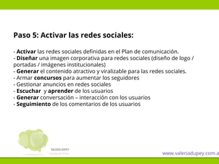 Paso 5: Activar las redes sociales:
- Activar las redes sociales definidas en el Plan de comunicación.
- Diseñar una imagen corporativa para redes sociales (diseño de logo /
portadas / imágenes institucionales)
- Generar el contenido atractivo y viralizable para las redes sociales.
- Armar concursos para aumentar los seguidores
- Gestionar anuncios en redes sociales
- Escuchar y aprender de los usuarios
- Generar conversación – interacción con los usuarios
- Seguimiento de los comentarios de los usuarios
www.valeriadupey.com.a
 