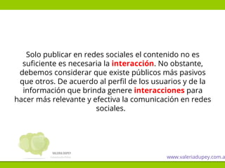 Solo publicar en redes sociales el contenido no es
suficiente es necesaria la interacción. No obstante,
debemos considerar que existe públicos más pasivos
que otros. De acuerdo al perfil de los usuarios y de la
información que brinda genere interacciones para
hacer más relevante y efectiva la comunicación en redes
sociales.
www.valeriadupey.com.a
 