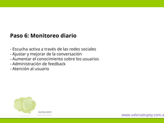 Paso 6: Monitoreo diario
- Escucha activa a través de las redes sociales
- Ajustar y mejorar de la conversación
- Aumentar el conocimiento sobre los usuarios
- Administración de feedback
- Atención al usuario
www.valeriadupey.com.a
 