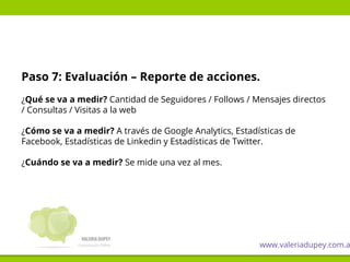 Paso 7: Evaluación – Reporte de acciones.
¿Qué se va a medir? Cantidad de Seguidores / Follows / Mensajes directos
/ Consultas / Visitas a la web
¿Cómo se va a medir? A través de Google Analytics, Estadísticas de
Facebook, Estadísticas de Linkedin y Estadísticas de Twitter.
¿Cuándo se va a medir? Se mide una vez al mes.
www.valeriadupey.com.a
 