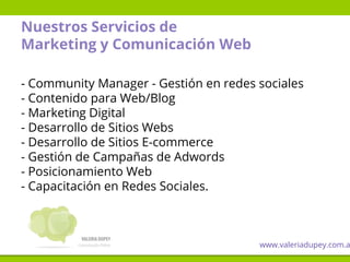 Nuestros Servicios de
Marketing y Comunicación Web
- Community Manager - Gestión en redes sociales
- Contenido para Web/Blog
- Marketing Digital
- Desarrollo de Sitios Webs
- Desarrollo de Sitios E-commerce
- Gestión de Campañas de Adwords
- Posicionamiento Web
- Capacitación en Redes Sociales.
www.valeriadupey.com.a
 