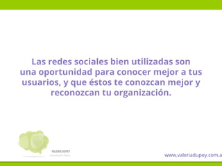 Las redes sociales bien utilizadas son
una oportunidad para conocer mejor a tus
usuarios, y que éstos te conozcan mejor y
reconozcan tu organización.
www.valeriadupey.com.a
 