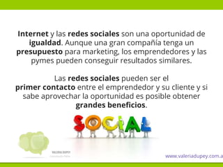 Internet y las redes sociales son una oportunidad de
igualdad. Aunque una gran compañía tenga un
presupuesto para marketing, los emprendedores y las
pymes pueden conseguir resultados similares.
Las redes sociales pueden ser el
primer contacto entre el emprendedor y su cliente y si
sabe aprovechar la oportunidad es posible obtener
grandes beneficios.
www.valeriadupey.com.a
 