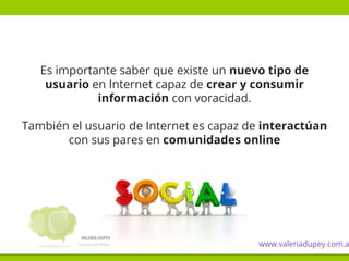 Es importante saber que existe un nuevo tipo de
usuario en Internet capaz de crear y consumir
información con voracidad.
También el usuario de Internet es capaz de interactúan
con sus pares en comunidades online
www.valeriadupey.com.a
 