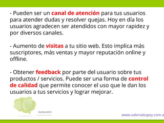 - Pueden ser un canal de atención para tus usuarios
para atender dudas y resolver quejas. Hoy en día los
usuarios agradecen ser atendidos con mayor rapidez y
por diversos canales.
- Aumento de visitas a tu sitio web. Esto implica más
suscriptores, más ventas y mayor reputación online y
offline.
- Obtener feedback por parte del usuario sobre tus
productos / servicios. Puede ser una forma de control
de calidad que permite conocer el uso que le dan los
usuarios a tus servicios y lograr mejorar.
www.valeriadupey.com.a
 