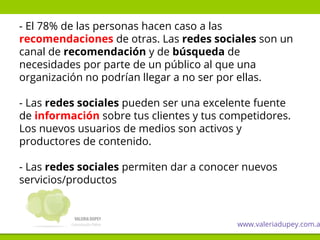 - El 78% de las personas hacen caso a las
recomendaciones de otras. Las redes sociales son un
canal de recomendación y de búsqueda de
necesidades por parte de un público al que una
organización no podrían llegar a no ser por ellas.
- Las redes sociales pueden ser una excelente fuente
de información sobre tus clientes y tus competidores.
Los nuevos usuarios de medios son activos y
productores de contenido.
- Las redes sociales permiten dar a conocer nuevos
servicios/productos
www.valeriadupey.com.a
 