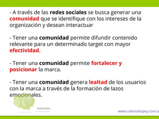 - A través de las redes sociales se busca generar una
comunidad que se identifique con los intereses de la
organización y desean interactuar
- Tener una comunidad permite difundir contenido
relevante para un determinado target con mayor
efectividad.
- Tener una comunidad permite fortalecer y
posicionar la marca.
- Tener una comunidad genera lealtad de los usuarios
con la marca a través de la formación de lazos
emocionales.
www.valeriadupey.com.a
 