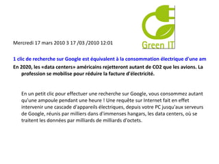 Mercredi 17 mars 2010 3 17 /03 /2010 12:01  1 clic de recherche sur Google est équivalent à la consommation électrique d'une ampoule pendant une heure  En 2020, les «data centers» américains rejetteront autant de CO2 que les avions. La profession se mobilise pour réduire la facture d'électricité. En un petit clic pour effectuer une recherche sur Google, vous consommez autant qu'une ampoule pendant une heure ! Une requête sur Internet fait en effet intervenir une cascade d'appareils électriques, depuis votre PC jusqu'aux serveurs de Google, réunis par milliers dans d'immenses hangars, les data centers, où se traitent les données par milliards de milliards d'octets. 