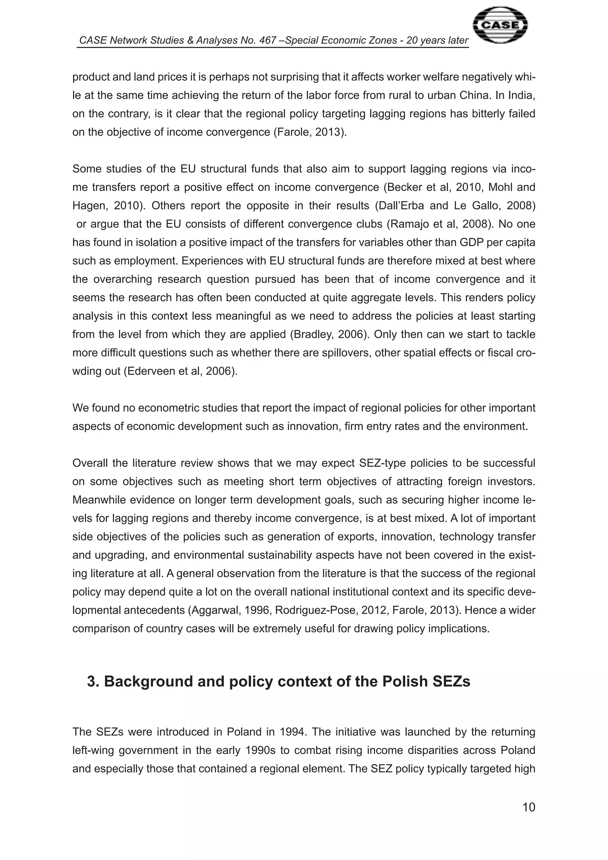 CASE Network Studies & Analyses No. 467 –Special Economic Zones - 20 years later 
product and land prices it is perhaps not surprising that it affects worker welfare negatively whi-le 
at the same time achieving the return of the labor force from rural to urban China. In India, 
on the contrary, is it clear that the regional policy targeting lagging regions has bitterly failed 
on the objective of income convergence (Farole, 20 3). 
Some studies of the EU structural funds that also aim to support lagging regions via inco-me 
transfers report a positive effect on income convergence (Becker et al, 20 0, Mohl and 
Hagen, 20 0). Others report the opposite in their results (Dall’Erba and Le Gallo, 2008) 
or argue that the EU consists of different convergence clubs (Ramajo et al, 2008). No one 
has found in isolation a positive impact of the transfers for variables other than GDP per capita 
such as employment. Experiences with EU structural funds are therefore mixed at best where 
the overarching research question pursued has been that of income convergence and it 
seems the research has often been conducted at quite aggregate levels. This renders policy 
analysis in this context less meaningful as we need to address the policies at least starting 
from the level from which they are applied (Bradley, 2006). Only then can we start to tackle 
more difficult questions such as whether there are spillovers, other spatial effects or fiscal cro-wding 
0 
out (Ederveen et al, 2006). 
We found no econometric studies that report the impact of regional policies for other important 
aspects of economic development such as innovation, firm entry rates and the environment. 
Overall the literature review shows that we may expect SEZ-type policies to be successful 
on some objectives such as meeting short term objectives of attracting foreign investors. 
Meanwhile evidence on longer term development goals, such as securing higher income le-vels 
for lagging regions and thereby income convergence, is at best mixed. A lot of important 
side objectives of the policies such as generation of exports, innovation, technology transfer 
and upgrading, and environmental sustainability aspects have not been covered in the exist-ing 
literature at all. A general observation from the literature is that the success of the regional 
policy may depend quite a lot on the overall national institutional context and its specific deve-lopmental 
antecedents (Aggarwal, 996, Rodriguez-Pose, 20 2, Farole, 20 3). Hence a wider 
comparison of country cases will be extremely useful for drawing policy implications. 
3. Background and policy context of the Polish SEZs 
The SEZs were introduced in Poland in 994. The initiative was launched by the returning 
left-wing government in the early 990s to combat rising income disparities across Poland 
and especially those that contained a regional element. The SEZ policy typically targeted high 
 