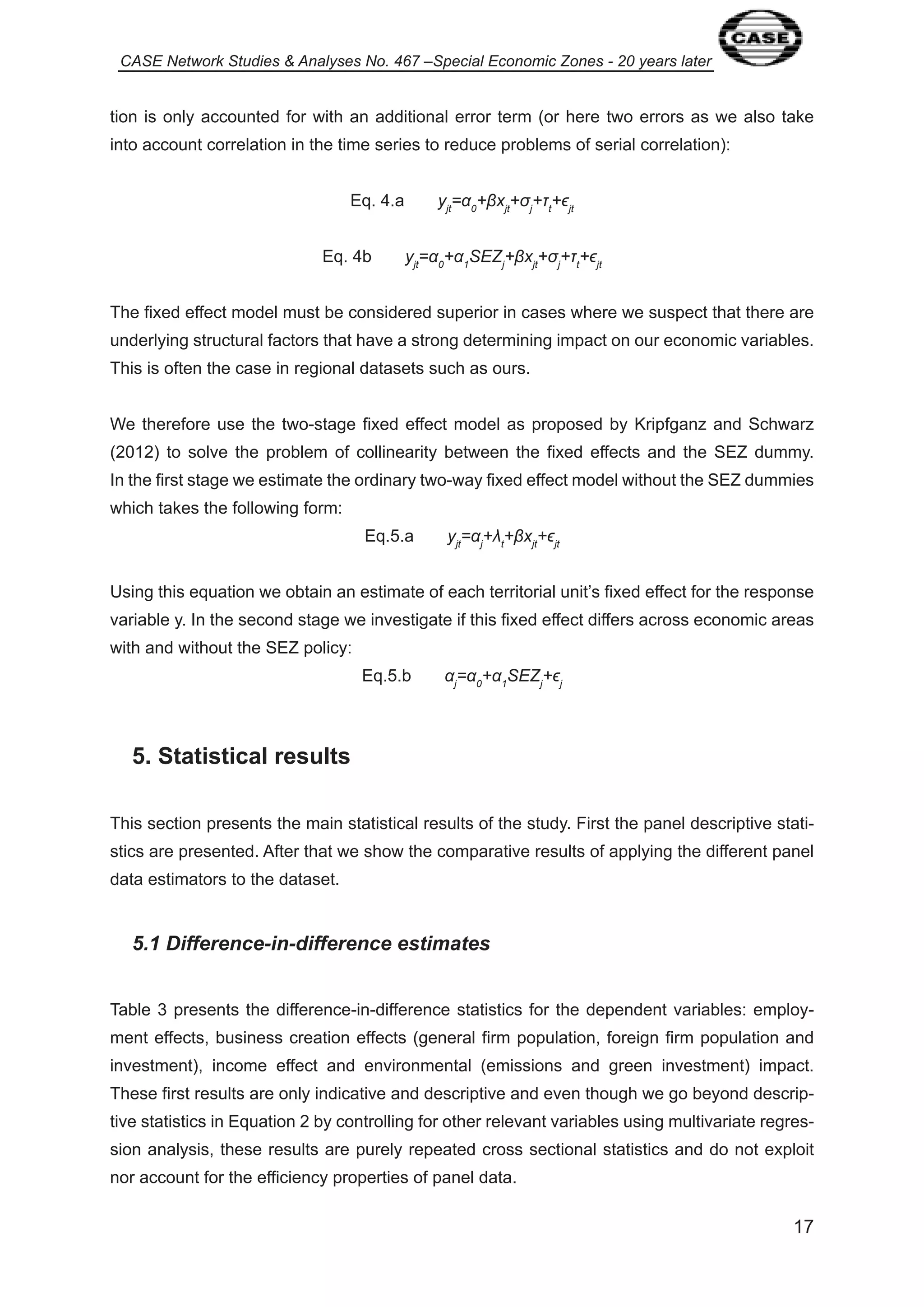 CASE Network Studies & Analyses No. 467 –Special Economic Zones - 20 years later 
tion is only accounted for with an additional error term (or here two errors as we also take 
into account correlation in the time series to reduce problems of serial correlation): 
7 
Eq. 4.a yjt=α0+βxjt+ıj+Ĳt+ϵjt 
Eq. 4b yjt=α0+α1SEZj+βxjt+ıj+Ĳt+ϵjt 
The fixed effect model must be considered superior in cases where we suspect that there are 
underlying structural factors that have a strong determining impact on our economic variables. 
This is often the case in regional datasets such as ours. 
We therefore use the two-stage fixed effect model as proposed by Kripfganz and Schwarz 
(20 2) to solve the problem of collinearity between the fixed effects and the SEZ dummy. 
In the first stage we estimate the ordinary two-way fixed effect model without the SEZ dummies 
which takes the following form: 
Eq.5.a yjt=αj+Ȝt+βxjt+ϵjt 
Using this equation we obtain an estimate of each territorial unit’s fixed effect for the response 
variable y. In the second stage we investigate if this fixed effect differs across economic areas 
with and without the SEZ policy: 
Eq.5.b αj=α0+α1SEZj+ϵj 
5. Statistical results 
This section presents the main statistical results of the study. First the panel descriptive stati-stics 
are presented. After that we show the comparative results of applying the different panel 
data estimators to the dataset. 
5.1 Difference-in-difference estimates 
Table 3 presents the difference-in-difference statistics for the dependent variables: employ-ment 
effects, business creation effects (general firm population, foreign firm population and 
investment), income effect and environmental (emissions and green investment) impact. 
These first results are only indicative and descriptive and even though we go beyond descrip-tive 
statistics in Equation 2 by controlling for other relevant variables using multivariate regres-sion 
analysis, these results are purely repeated cross sectional statistics and do not exploit 
nor account for the efficiency properties of panel data. 
 