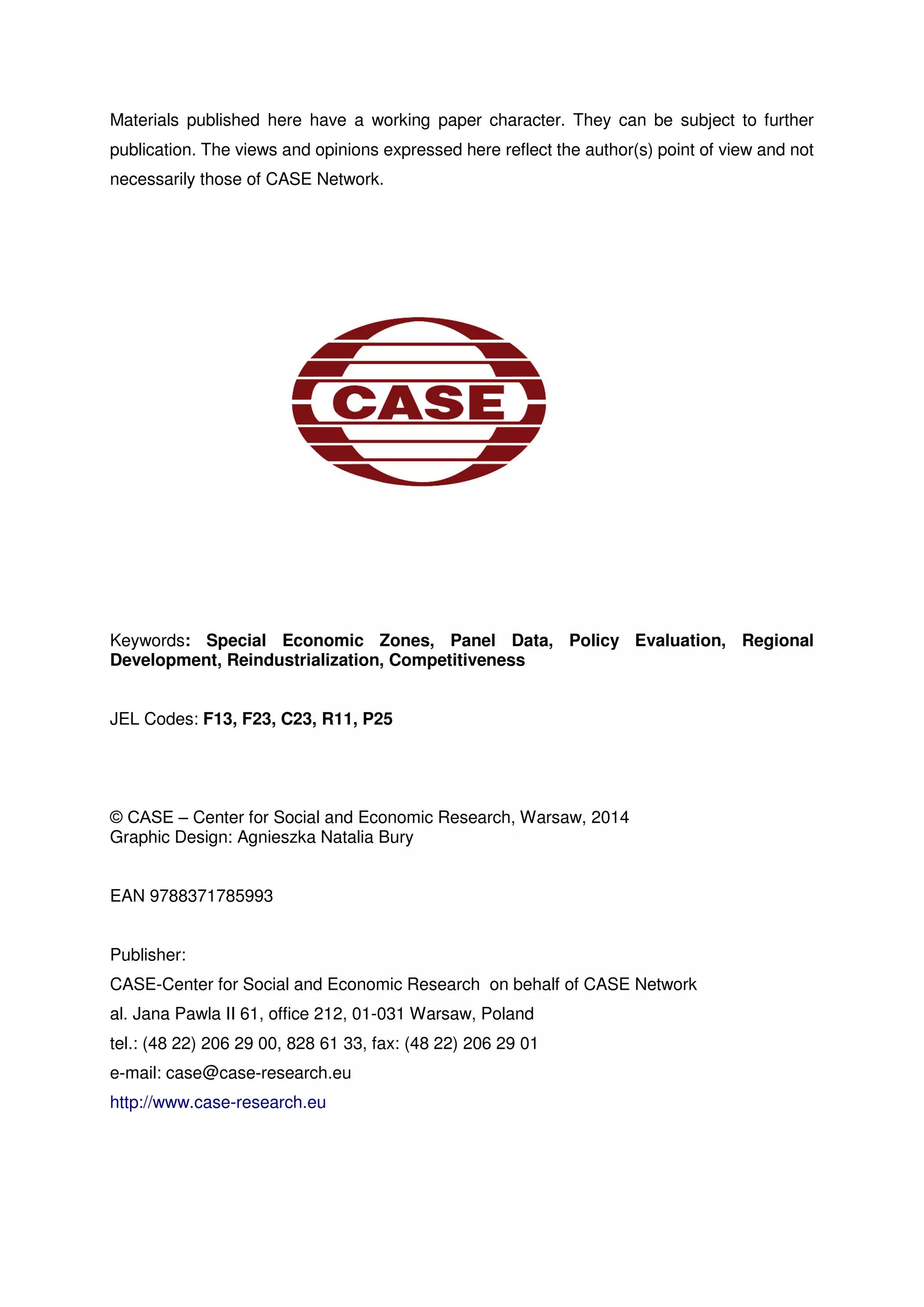 Materials published here have a working paper character. They can be subject to further 
publication. The views and opinions expressed here reflect the author(s) point of view and not 
necessarily those of CASE Network. 
Keywords: Special Economic Zones, Panel Data, Policy Evaluation, Regional 
Development, Reindustrialization, Competitiveness 
JEL Codes: F13, F23, C23, R11, P25 
© CASE – Center for Social and Economic Research, Warsaw, 2014 
Graphic Design: Agnieszka Natalia Bury 
EAN 9788371785993 
Publisher: 
CASE-Center for Social and Economic Research on behalf of CASE Network 
al. Jana Pawla II 61, office 212, 01-031 Warsaw, Poland 
tel.: (48 22) 206 29 00, 828 61 33, fax: (48 22) 206 29 01 
e-mail: case@case-research.eu 
http://www.case-research.eu 
 