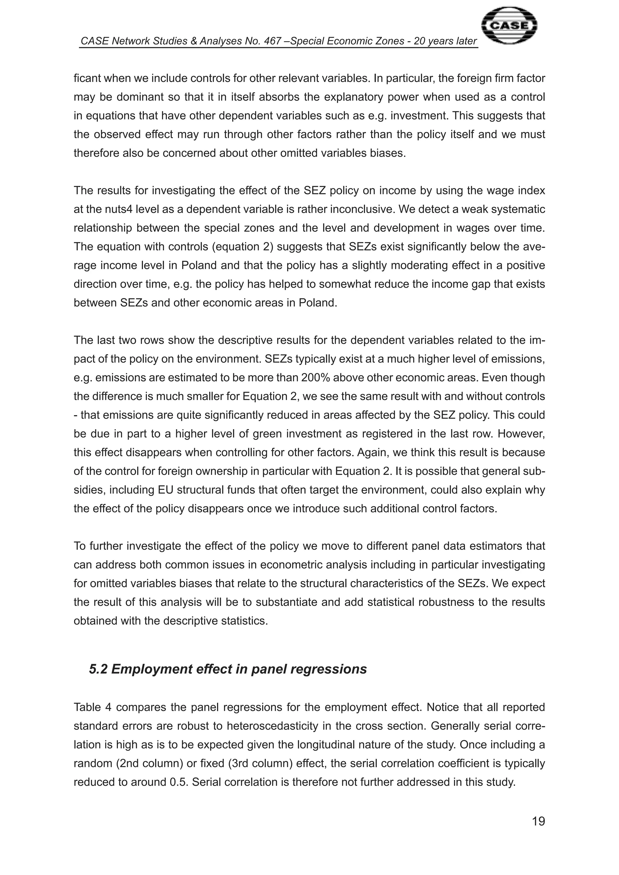 CASE Network Studies & Analyses No. 467 –Special Economic Zones - 20 years later 
ficant when we include controls for other relevant variables. In particular, the foreign firm factor 
may be dominant so that it in itself absorbs the explanatory power when used as a control 
in equations that have other dependent variables such as e.g. investment. This suggests that 
the observed effect may run through other factors rather than the policy itself and we must 
therefore also be concerned about other omitted variables biases. 
The results for investigating the effect of the SEZ policy on income by using the wage index 
at the nuts4 level as a dependent variable is rather inconclusive. We detect a weak systematic 
relationship between the special zones and the level and development in wages over time. 
The equation with controls (equation 2) suggests that SEZs exist significantly below the ave-rage 
income level in Poland and that the policy has a slightly moderating effect in a positive 
direction over time, e.g. the policy has helped to somewhat reduce the income gap that exists 
between SEZs and other economic areas in Poland. 
The last two rows show the descriptive results for the dependent variables related to the im-pact 
of the policy on the environment. SEZs typically exist at a much higher level of emissions, 
e.g. emissions are estimated to be more than 200% above other economic areas. Even though 
the difference is much smaller for Equation 2, we see the same result with and without controls 
- that emissions are quite significantly reduced in areas affected by the SEZ policy. This could 
be due in part to a higher level of green investment as registered in the last row. However, 
this effect disappears when controlling for other factors. Again, we think this result is because 
of the control for foreign ownership in particular with Equation 2. It is possible that general sub-sidies, 
including EU structural funds that often target the environment, could also explain why 
9 
the effect of the policy disappears once we introduce such additional control factors. 
To further investigate the effect of the policy we move to different panel data estimators that 
can address both common issues in econometric analysis including in particular investigating 
for omitted variables biases that relate to the structural characteristics of the SEZs. We expect 
the result of this analysis will be to substantiate and add statistical robustness to the results 
obtained with the descriptive statistics. 
5.2 Employment effect in panel regressions 
Table 4 compares the panel regressions for the employment effect. Notice that all reported 
standard errors are robust to heteroscedasticity in the cross section. Generally serial corre-lation 
is high as is to be expected given the longitudinal nature of the study. Once including a 
random (2nd column) or fixed (3rd column) effect, the serial correlation coefficient is typically 
reduced to around 0.5. Serial correlation is therefore not further addressed in this study. 
 